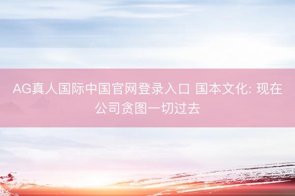 AG真人国际中国官网登录入口 国本文化: 现在公司贪图一切过去