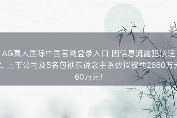 AG真人国际中国官网登录入口 因信息流露犯法违章， 上市公司及5名包袱东说念主系数拟被罚2660万元!