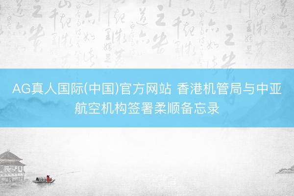 AG真人国际(中国)官方网站 香港机管局与中亚航空机构签署柔顺备忘录