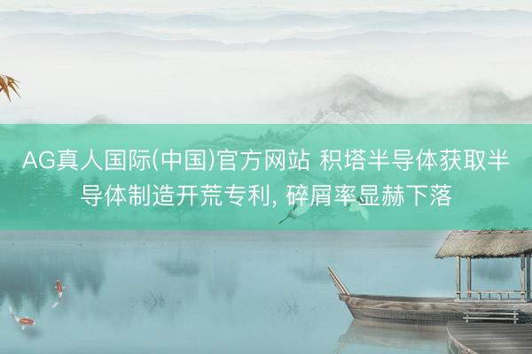 AG真人国际(中国)官方网站 积塔半导体获取半导体制造开荒专利， 碎屑率显赫下落