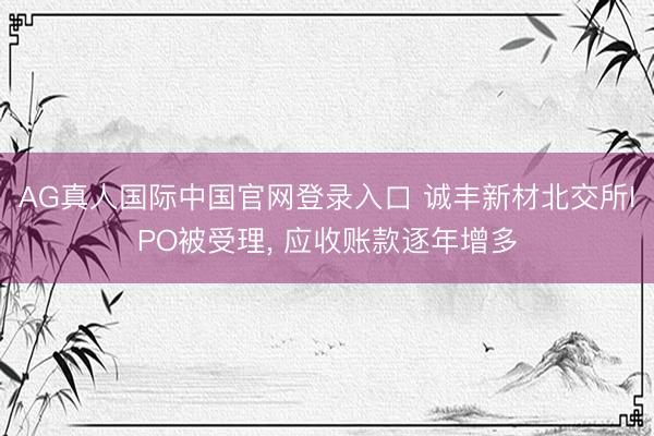 AG真人国际中国官网登录入口 诚丰新材北交所IPO被受理， 应收账款逐年增多