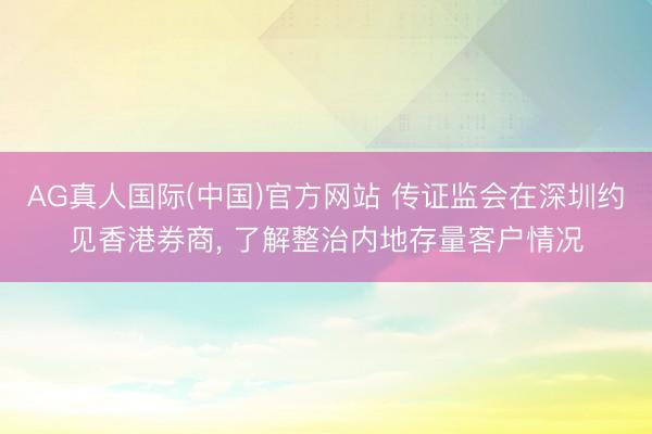 AG真人国际(中国)官方网站 传证监会在深圳约见香港券商， 了解整治内地存量客户情况
