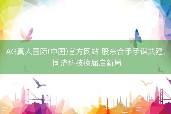 AG真人国际(中国)官方网站 股东合手手谋共建， 同济科技换届启新局