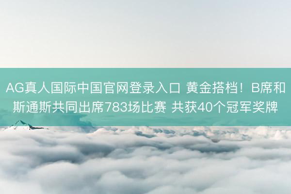 AG真人国际中国官网登录入口 黄金搭档！B席和斯通斯共同出席783场比赛 共获40个冠军奖牌