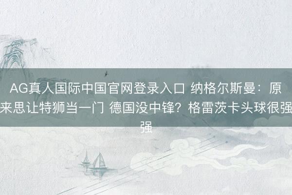 AG真人国际中国官网登录入口 纳格尔斯曼：原来思让特狮当一门 德国没中锋？格雷茨卡头球很强