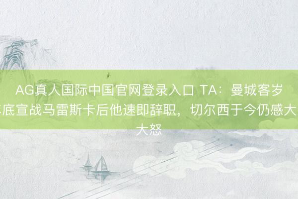 AG真人国际中国官网登录入口 TA：曼城客岁年底宣战马雷斯卡后他速即辞职，切尔西于今仍感大怒
