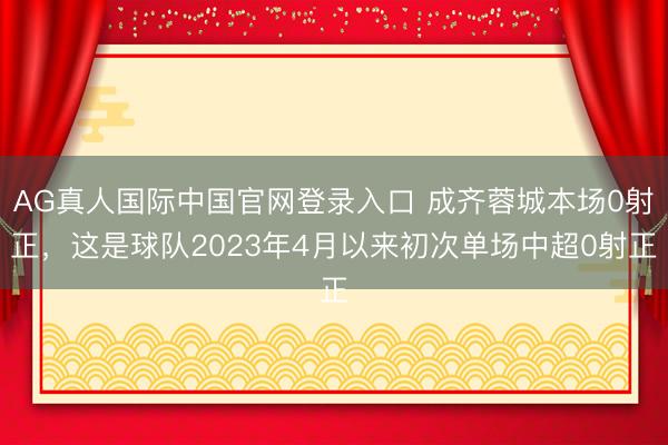 AG真人国际中国官网登录入口 成齐蓉城本场0射正，这是球队2023年4月以来初次单场中超0射正