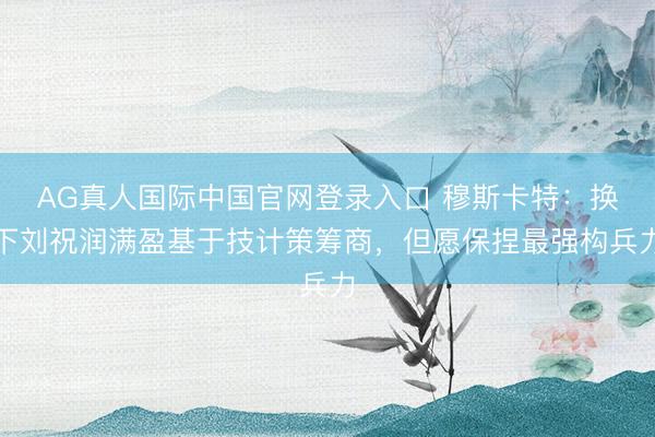 AG真人国际中国官网登录入口 穆斯卡特：换下刘祝润满盈基于技计策筹商，但愿保捏最强构兵力