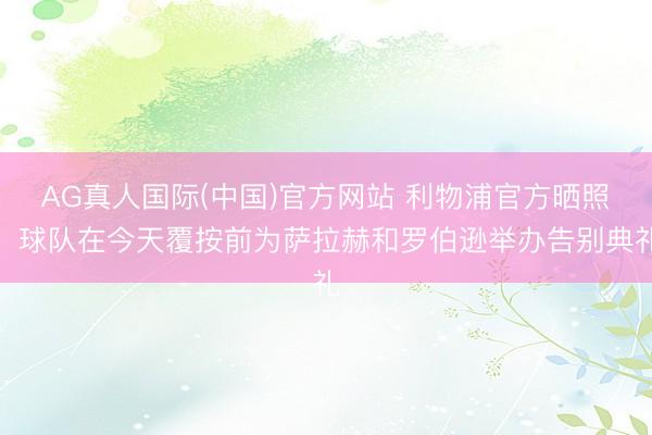 AG真人国际(中国)官方网站 利物浦官方晒照，球队在今天覆按前为萨拉赫和罗伯逊举办告别典礼