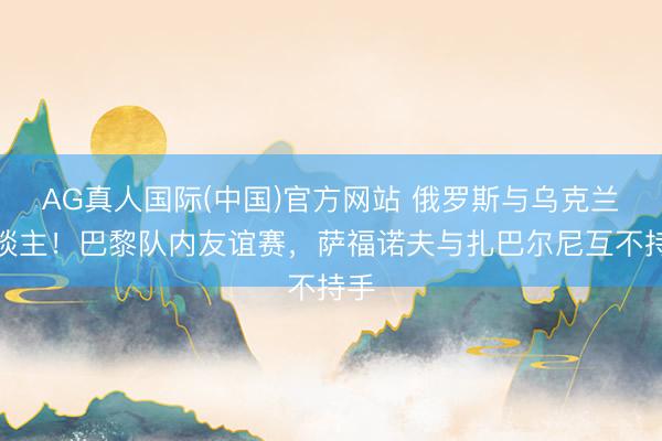 AG真人国际(中国)官方网站 俄罗斯与乌克兰东谈主！巴黎队内友谊赛，萨福诺夫与扎巴尔尼互不持手