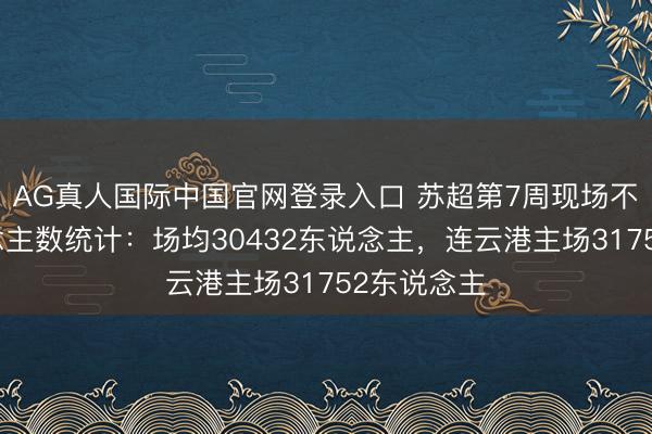 AG真人国际中国官网登录入口 苏超第7周现场不雅世东说念主数统计：场均30432东说念主，<a href=