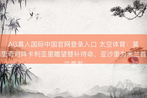 AG真人国际中国官网登录入口 太空体育：莫德里奇对阵卡利亚里瞻望替补待命，亚沙里为米兰首发