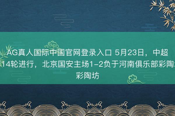 AG真人国际中国官网登录入口 5月23日，中超第14轮进行，北京国安主场1-2负于河南俱乐部彩陶坊