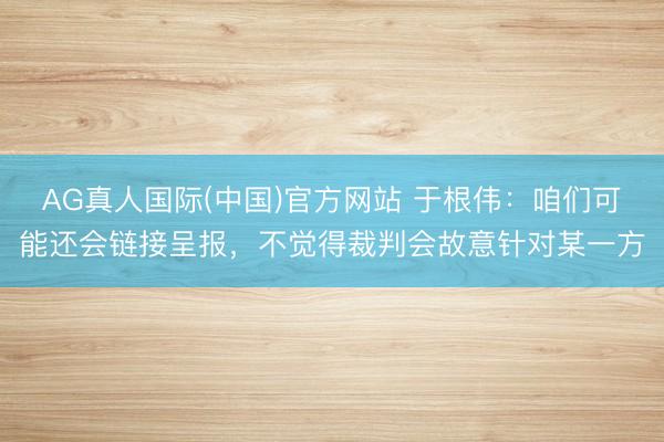 AG真人国际(中国)官方网站 于根伟：咱们可能还会链接呈报，不觉得裁判会故意针对某一方