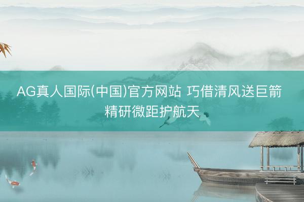 AG真人国际(中国)官方网站 巧借清风送巨箭 精研微距护航天