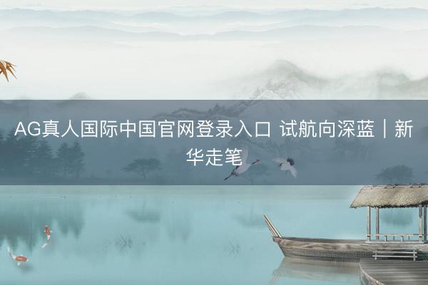 AG真人国际中国官网登录入口 试航向深蓝|新华走笔