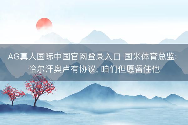 AG真人国际中国官网登录入口 国米体育总监: 恰尔汗奥卢有协议， 咱们但愿留住他