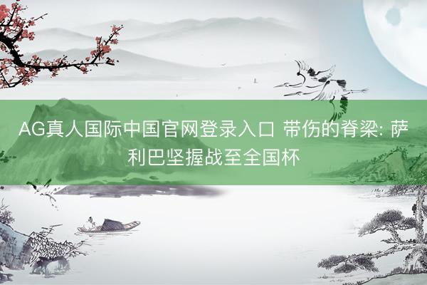 AG真人国际中国官网登录入口 带伤的脊梁: 萨利巴坚握战至全国杯