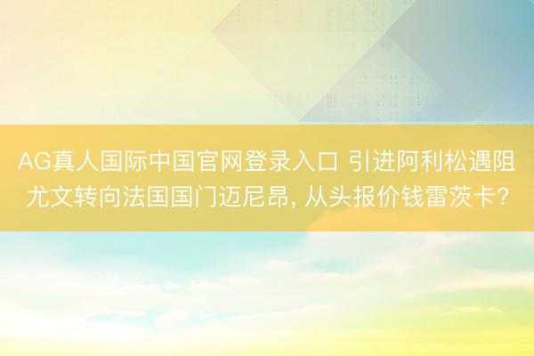 AG真人国际中国官网登录入口 引进阿利松遇阻尤文转向法国国门迈尼昂， 从头报价钱雷茨卡?