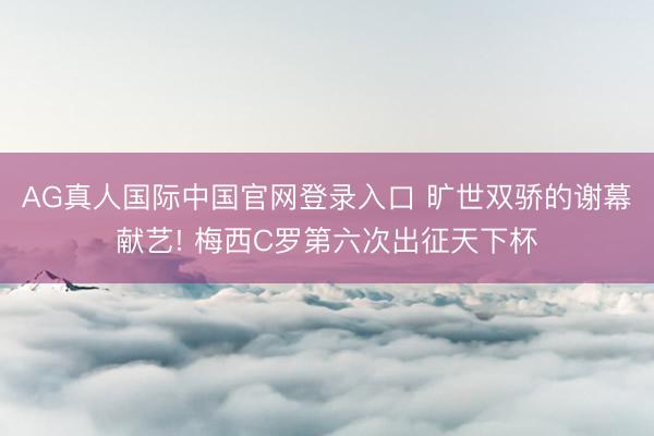 AG真人国际中国官网登录入口 旷世双骄的谢幕献艺! 梅西C罗第六次出征天下杯