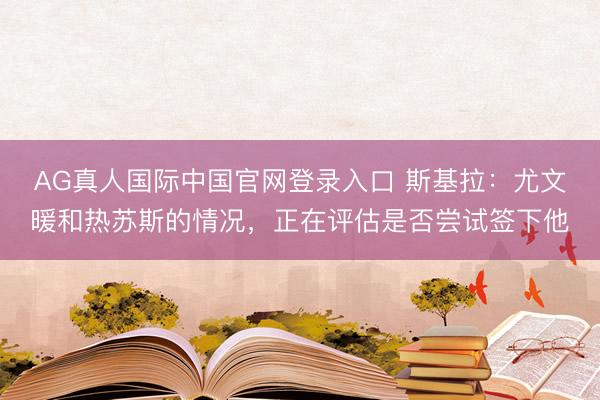 AG真人国际中国官网登录入口 斯基拉:尤文暖和热苏斯的情况,正在评估是否尝试签下他