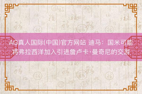 AG真人国际(中国)官方网站 迪马：国米可能将弗拉西洋加入引进詹卢卡·曼奇尼的交游