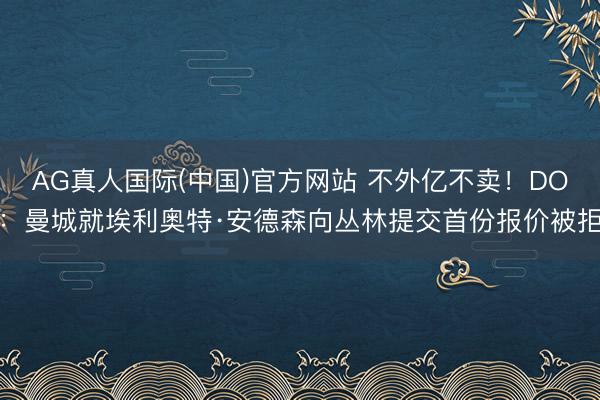 AG真人国际(中国)官方网站 不外亿不卖！DO：曼城就埃利奥特·安德森向丛林提交首份报价被拒