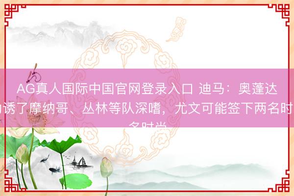 AG真人国际中国官网登录入口 迪马:奥蓬达劝诱了摩纳哥、丛林等队深嗜,尤文可能签下两名时尚