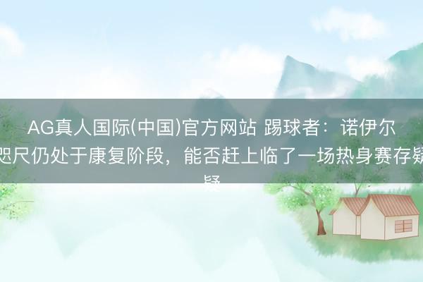 AG真人国际(中国)官方网站 踢球者:诺伊尔咫尺仍处于康复阶段,能否赶上临了一场热身赛存疑
