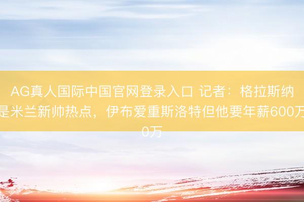 AG真人国际中国官网登录入口 记者：格拉斯纳是米兰新帅热点，伊布爱重斯洛特但他要年薪600万