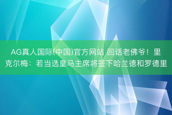 AG真人国际(中国)官方网站 回话老佛爷！里克尔梅：若当选皇马主席将签下哈兰德和罗德里