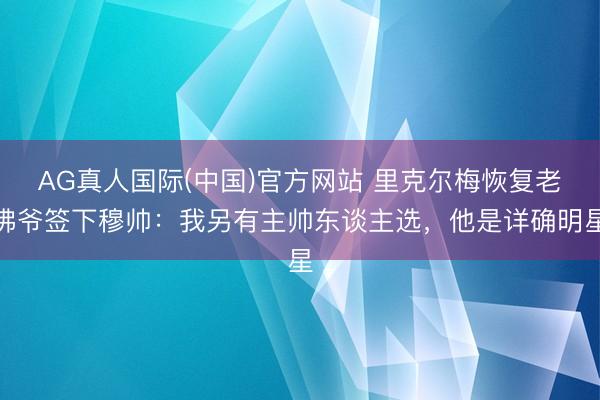 AG真人国际(中国)官方网站 里克尔梅恢复老佛爷签下穆帅：我另有主帅东谈主选，他是详确明星