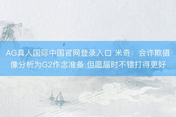 AG真人国际中国官网登录入口 米奇：会诈欺摄像分析为G2作念准备 但愿届时不错打得更好