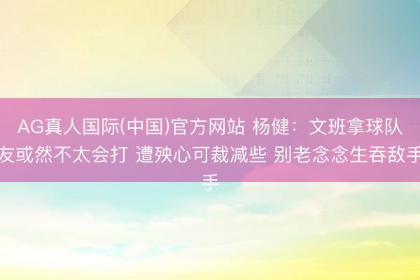 AG真人国际(中国)官方网站 杨健：文班拿球队友或然不太会打 遭殃心可裁减些 别老念念生吞敌手