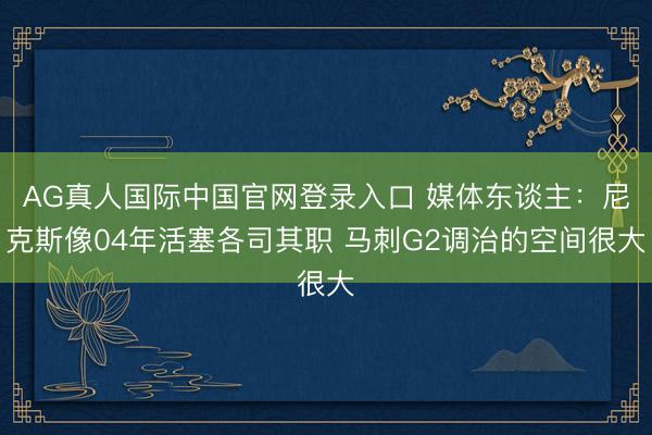 AG真人国际中国官网登录入口 媒体东谈主：尼克斯像04年活塞各司其职 马刺G2调治的空间很大