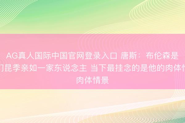 AG真人国际中国官网登录入口 唐斯：布伦森是咱们昆季亲如一家东说念主 当下最挂念的是他的肉体情景
