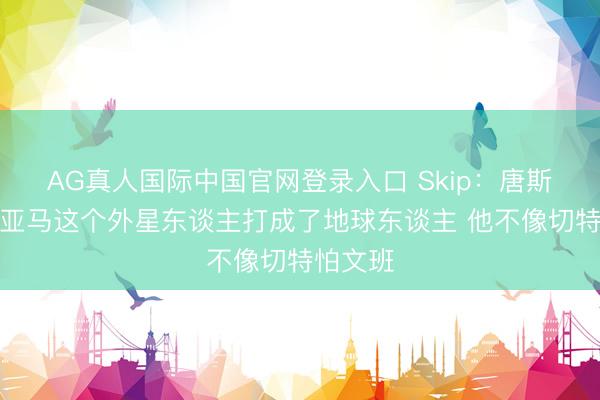 AG真人国际中国官网登录入口 Skip：唐斯把文班亚马这个外星东谈主打成了地球东谈主 他不像切特怕文班