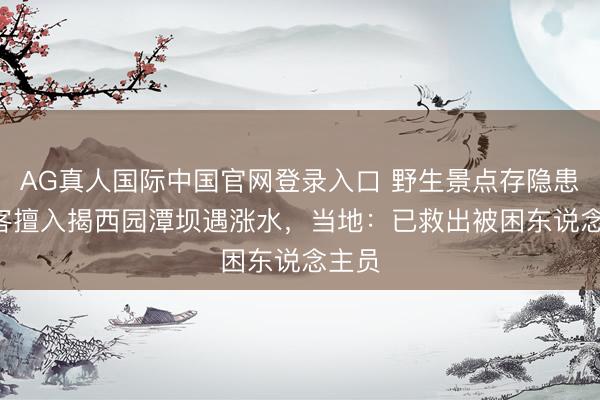 AG真人国际中国官网登录入口 野生景点存隐患! 搭客擅入揭西园潭坝遇涨水,当地:已救出被困东说念主员