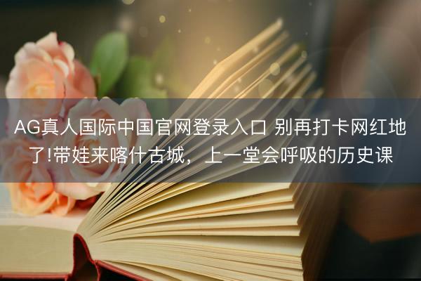 AG真人国际中国官网登录入口 别再打卡网红地了!带娃来喀什古城，上一堂会呼吸的历史课