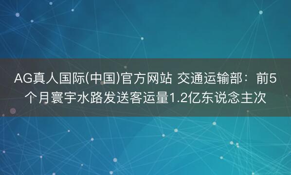 AG真人国际(中国)官方网站 交通运输部：前5个月寰宇水路发送客运量1.2亿东说念主次