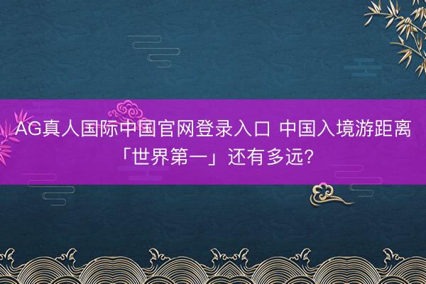 AG真人国际中国官网登录入口 中国入境游距离「世界第一」还有多远?