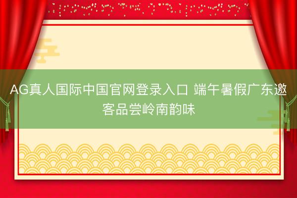AG真人国际中国官网登录入口 端午暑假广东邀客品尝岭南韵味