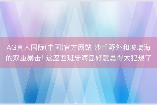 AG真人国际(中国)官方网站 沙丘野外和玻璃海的双重暴击! 这座西班牙海岛好意思得太犯规了