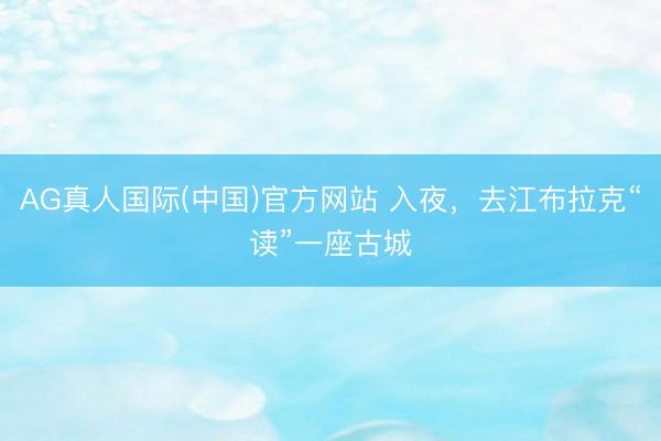 AG真人国际(中国)官方网站 入夜,去江布拉克“读”一座古城