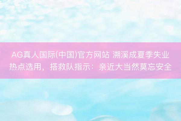 AG真人国际(中国)官方网站 溯溪成夏季失业热点选用,搭救队指示:亲近大当然莫忘安全