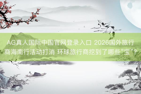 AG真人国际中国官网登录入口 2026国外旅行商海南行活动打消 环球旅行商挖到了哪些“宝”?