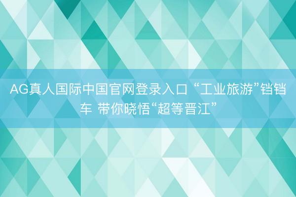 AG真人国际中国官网登录入口 “工业旅游”铛铛车 带你晓悟“超等晋江”