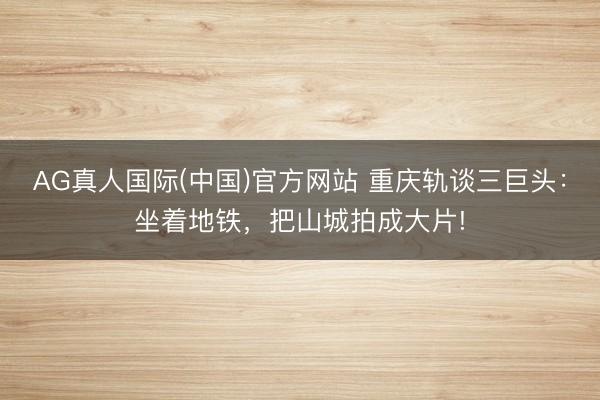 AG真人国际(中国)官方网站 重庆轨谈三巨头：坐着地铁，把山城拍成大片!