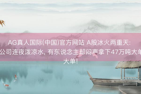 AG真人国际(中国)官方网站 A股冰火两重天: 8公司连夜泼凉水， 有东说念主却闷声拿下47万吨大单!