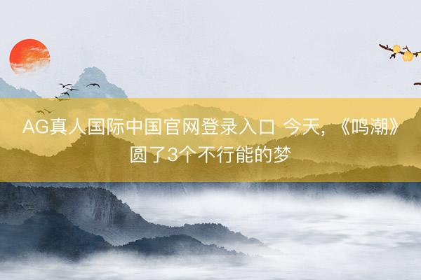 AG真人国际中国官网登录入口 今天， 《鸣潮》圆了3个不行能的梦